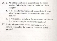 All of the numbers in a sample are the same 
number. What is the standard deviation of the 
sample? 
b. If the standard deviation of a sample is 0, must 
all of the numbers in the sample be the same 
number? 
e. If two samples both have the same standard devia- 
tion, are the samples necessarily identical? 
27. Under what condition would the variance of a 
sample be equal to the standard deviation of the 
sample?