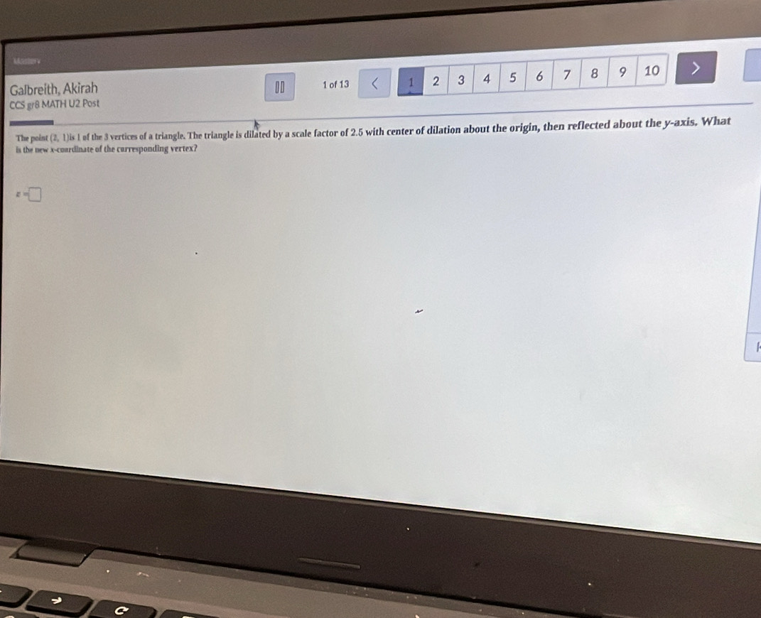 Galbreith, Akirah 10 1 of 13 < 1  2 3 4 5 6 7 8 9 10 >
CCS gr8 MATH U2 Post
V , 1)is 1 of the 3 vertices of a triangle. The triangle is dilated by a scale factor of 2.5 with center of dilation about the origin, then reflected about the y-axis. What
The point 
is the new x -coardinate of the carresponding vertex?
z=□
