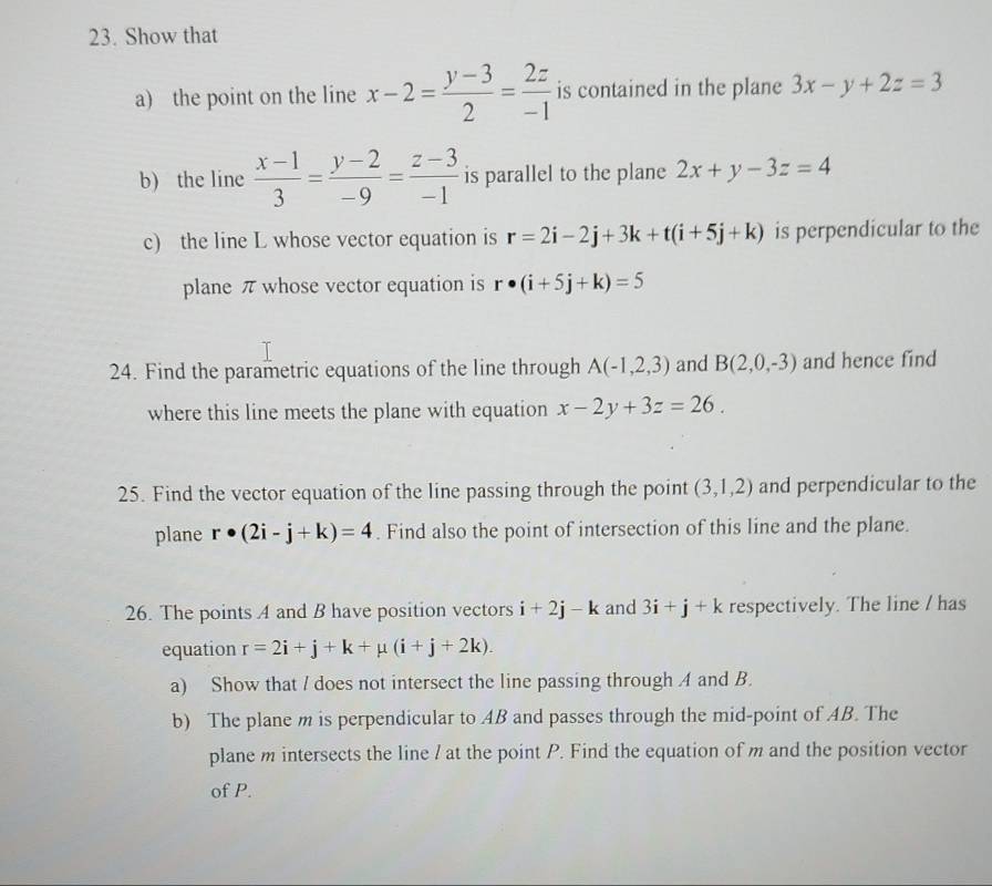 Show that 
a) the point on the line x-2= (y-3)/2 = 2z/-1  is contained in the plane 3x-y+2z=3
b) the line  (x-1)/3 = (y-2)/-9 = (z-3)/-1  is parallel to the plane 2x+y-3z=4
c) the line L whose vector equation is r=2i-2j+3k+t(i+5j+k) is perpendicular to the 
plane π whose vector equation is r· (i+5j+k)=5
24. Find the parametric equations of the line through A(-1,2,3) and B(2,0,-3) and hence find 
where this line meets the plane with equation x-2y+3z=26. 
25. Find the vector equation of the line passing through the point (3,1,2) and perpendicular to the 
plane r· (2i-j+k)=4. Find also the point of intersection of this line and the plane. 
26. The points A and B have position vectors i+2j-k and 3i+j+k respectively. The line / has 
equation r=2i+j+k+mu (i+j+2k). 
a) Show that / does not intersect the line passing through A and B. 
b) The plane m is perpendicular to AB and passes through the mid-point of AB. The 
plane m intersects the line / at the point P. Find the equation of m and the position vector 
of P.