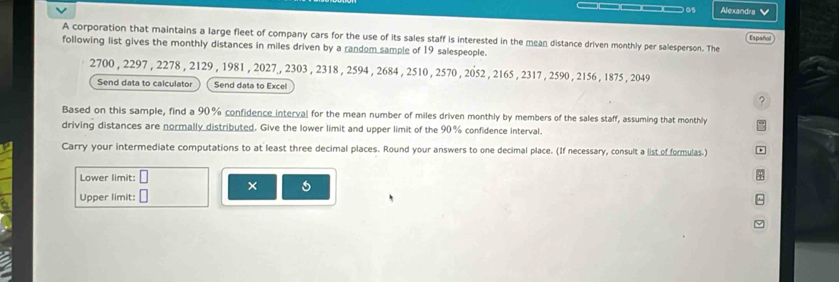 Alexandra 
A corporation that maintains a large fleet of company cars for the use of its sales staff is interested in the mean distance driven monthly per salesperson. The Español 
following list gives the monthly distances in miles driven by a random sample of 19 salespeople.
2700 , 2297 , 2278 , 2129 , 1981 , 2027 , 2303 , 2318 , 2594 , 2684 , 2510 , 2570 , 2052 , 2165 , 2317 , 2590 , 2156 , 1875 , 2049
Send data to calculator Send data to Excel 
? 
Based on this sample, find a 90% confidence interval for the mean number of miles driven monthly by members of the sales staff, assuming that monthly 
driving distances are normally distributed. Give the lower limit and upper limit of the 90% confidence interval. 
Carry your intermediate computations to at least three decimal places. Round your answers to one decimal place. (If necessary, consult a list of formulas.) a 
Lower limit: 
× 
Upper limit:
