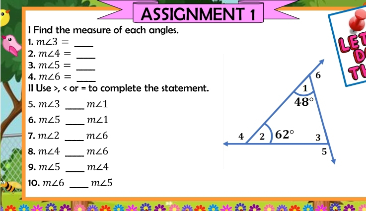 ASSIGNMENT 1
I Find the measure of each angles.
1. m∠ 3= _LET
2. m∠ 4=
_
D
3. m∠ 5=
4. m∠ 6= __TI
Ⅱ Use >, complete the statement.
5. m∠ 3 _ m∠ 1
6. m∠ 5 _ m∠ 1
7. m∠ 2 _ m∠ 6
8. m∠ 4 _ m∠ 6
9. m∠ 5 _ m∠ 4
_
10. m∠ 6 m∠ 5