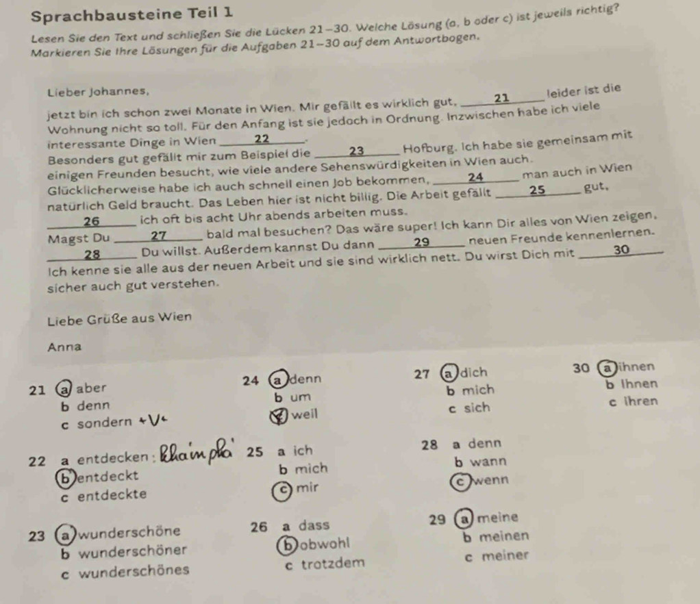 Sprachbausteine Teil 1
Lesen Sie den Text und schließen Sie die Lücken 21-30. Welche Lösung (a, b oder c) ist jeweils richtig?
Markieren Sie Ihre Lösungen für die Aufgaben 21-30 auf dem Antwortbogen.
Lieber Johannes,
jetzt bin ich schon zwei Monate in Wien. Mir gefällt es wirklich gut, ____21_____ leider ist die
Wohnung nicht so toll. Für den Anfang ist sie jedoch in Ordnung. Inzwischen habe ich viele
interessante Dinge in Wien 22_.
Besonders gut gefällt mir zum Beispiel die _ 23__ Hofburg. Ich habe sie gemeinsam mit
einigen Freunden besucht, wie viele andere Sehenswürdigkeiten in Wien auch.
Glücklicherweise habe ich auch schnell einen Job bekommen, ___ 24_____ man auch in Wien
natürlich Geld braucht. Das Leben hier ist nicht billig. Die Arbeit gefällt ____25____ gut.
____ 26_____ ich oft bis acht Uhr abends arbeiten muss.
Magst Du ____27____ bald mal besuchen? Das wäre super! Ich kann Dir alles von Wien zeigen.
28_____ Du willst. Außerdem kannst Du dann  _ 29 ___ neuen Freunde kennenlernen.
Ich kenne sie alle aus der neuen Arbeit und sie sind wirklich nett. Du wirst Dich mit ____30_
sicher auch gut verstehen.
Liebe Grüße aus Wien
Anna
21 @ aber adenn 27 a dich 30 a ihnen
24 
b denn b um b mich b Ihnen
c sondern  well c sich c ihren
22 a entdecken: khainp 25 a ich 28 a denn
bentdeckt b mich
b wann
c entdeckte c mir c wenn
23  a wunderschöne 26 a dass 29 ameine
b wunderschöner bobwohl b meinen
c wunderschönes c trotzdem c meiner