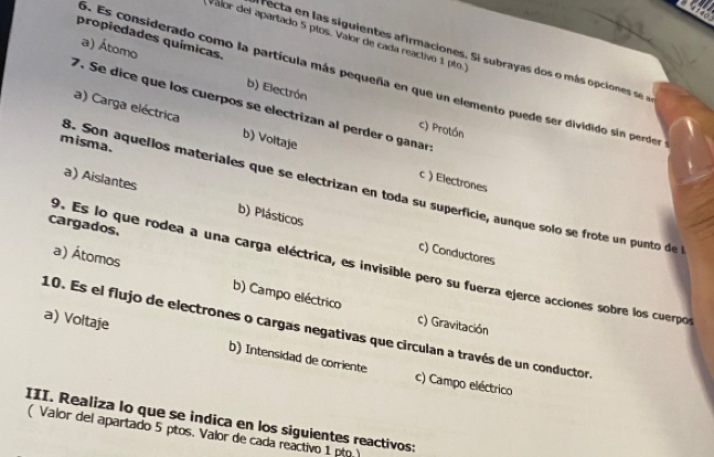 te
Valor del apartado 5 plos. Valor de cada reactivo 1 pto.
propiedades químicas.
recta en as siguientes a firmaciones. S subray as dos o más opc on s
a) Átomo b) Electrón
5. Es considerado como la partícula más pequeña en que un elemento puede ser dividido sin perder
7. Se dice que los cuerpos se electrizan al perder o ganar
a) Carga eléctrica b) Voltaje
c) Protón
misma.
c ) Electrones
8. Son aquellos materiales que se electrizan en toda su superficie, aunque solo se frote un punto del
a) Aislantes b) Plásticos
cargados.
c) Conductores
9. Es lo que rodea a una carga eléctrica, es invisible pero su fuerza ejerce acciones sobre los cuerpos
a) Átomos b) Campo eléctrico
c) Gravitación
10. Es el flujo de electrones o cargas negativas que circulan a través de un conductor.
a) Voltaje b) Intensidad de corriente
c) Campo eléctrico
III. Realiza lo que se indica en los siguientes reactivos:
( Valor del apartado 5 ptos. Valor de cada reactivo 1 pto