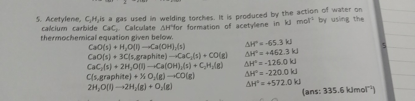 Acetylene, C_2H_2is a gas used in welding torches. It is produced by the action of water on 
calcium carbide CaC_2 Calculate △ H° for formation of acetylene in kJ mol^(-1) by using the 
thermochemical equation given below.
CaO(s)+H_2O(l)to Ca(OH)_2(s)
△ H°=-65.3kJ
5
CaO(s)+3C(s,graphite)to CaC_2(s)+CO(g) △ H°=+462.3kJ
CaC_2(s)+2H_2O(l)to Ca(OH)_2(s)+C_2H_2(g) △ H°=-126.0kJ
C(s,graphite)+1/2O_2(g)to CO(g)
△ H°=-220.0kJ
2H_2O(l)to 2H_2(g)+O_2(g)
△ H°=+572.0kJ
(? ans: 335.6kJmol^(-1))