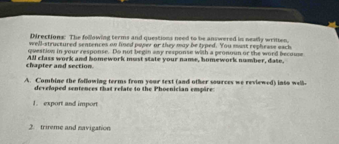 Directions: The following terms and questions need to be answered in neatly written, 
well-structured sentences on lined paper or they may be typed. You must repbrase each 
question in your response. Do not begin any response with a pronoun or the word becouse 
All class work and homework must state your name, homework number, date, 
chapter and section. 
A. Combine the following terms from your text (and other sources we reviewed) into well- 
developed sentences that relate to the Phoenician empire: 
1. export and import 
2. trireme and navigation