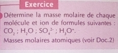 Exercice 
Détermine la masse molaire de chaque 
molécule et ion de formules suivantes :
CO_2; H_2O; SO_4^((2-); H_3)O^+. 
Masses molaires atomiques (voir Doc.2)