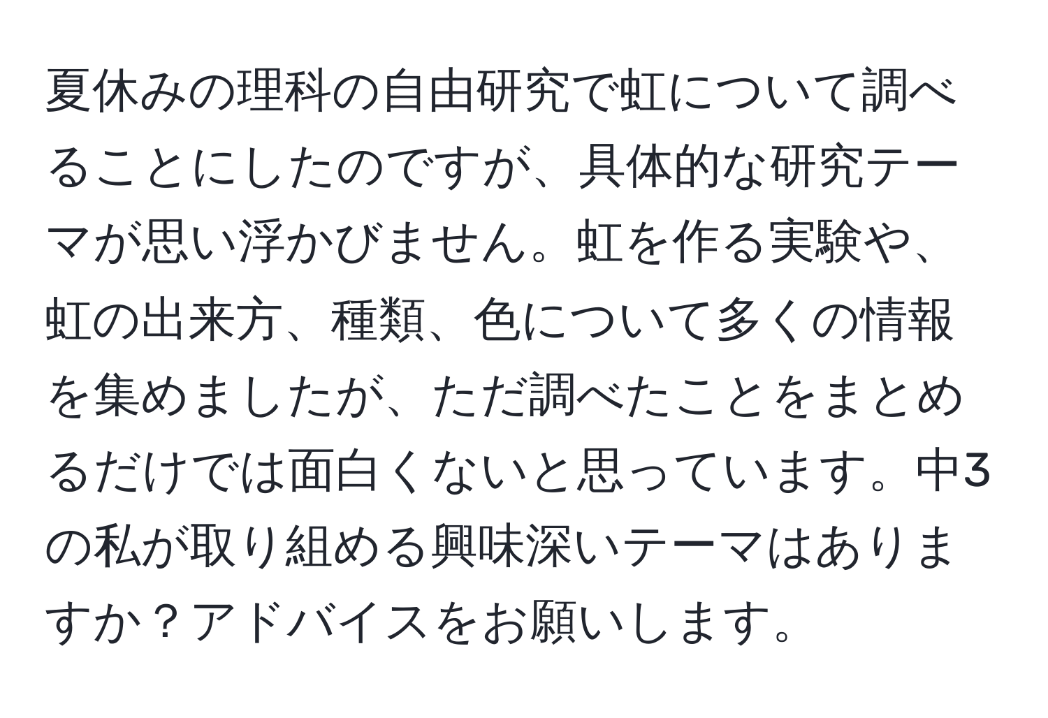 夏休みの理科の自由研究で虹について調べることにしたのですが、具体的な研究テーマが思い浮かびません。虹を作る実験や、虹の出来方、種類、色について多くの情報を集めましたが、ただ調べたことをまとめるだけでは面白くないと思っています。中3の私が取り組める興味深いテーマはありますか？アドバイスをお願いします。