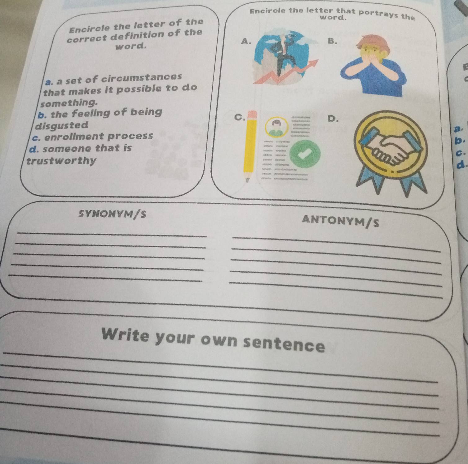 Encircle the letter that portrays the
Encircle the letter of the
word.
correct definition of the
word. A
B
a. a set of circumstances
that makes it possible to do
something.
b. the feeling of being
C
D.
disgusted
B.
c. enrollment process
b.
d. someone that is
C.
trustworthy
d
SYNONYM/S
_
ANTONYM/S
_
_
_
_
_
_
_
_
_
_
_
_
_
_
_
Write your own sentence
_
_
_
_
_