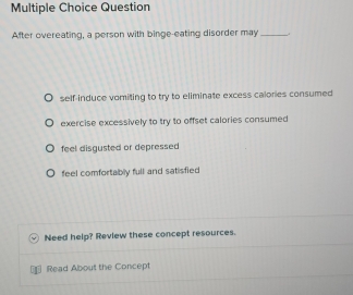 Question
After overeating, a person with binge-eating disorder may_ .
self-induce vomiting to try to eliminate excess calories consumed
exercise excessively to try to offset calories consumed
feel disgusted or depressed
feel comfortably full and satisfied
Need help? Review these concept resources.
Read About the Concept