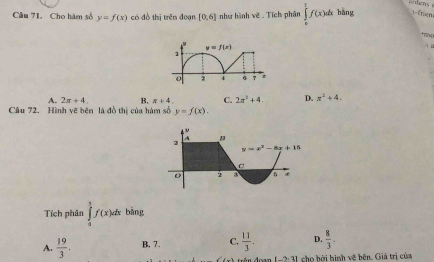 Cho hàm số y=f(x) có đồ thị trên đoạn [0;6] như hình vẽ . Tích phân ∈tlimits _0^(7f(x)dx bǎng
- rien
mo
3 a
A. 2π +4. B. π +4. C. 2π ^2)+4. D. π^2+4.
Câu 72. Hình vẽ bên là đồ thị của hàm số y=f(x).
Tích phân ∈tlimits _0^(5f(x)dx bàng
A. frac 19)3.
B. 7.
C.  11/3 .  8/3 .
D.
f'(x) rên đoạn [-2· 3] cho bởi hình vẽ bên. Giá trị của