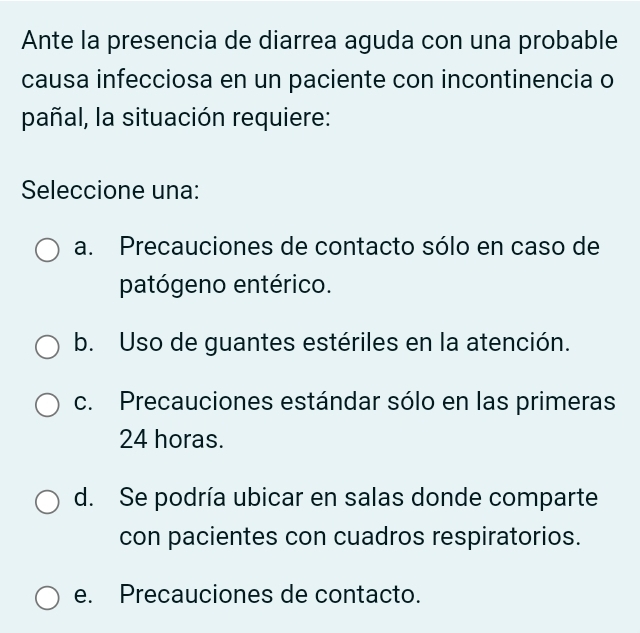 Ante la presencia de diarrea aguda con una probable
causa infecciosa en un paciente con incontinencia o
pañal, la situación requiere:
Seleccione una:
a. Precauciones de contacto sólo en caso de
patógeno entérico.
b. Uso de guantes estériles en la atención.
c. Precauciones estándar sólo en las primeras
24 horas.
d. Se podría ubicar en salas donde comparte
con pacientes con cuadros respiratorios.
e. Precauciones de contacto.