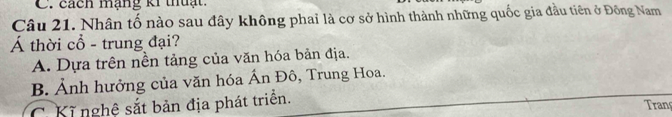 cách mạng ki thuạt.
Câu 21. Nhân tố nào sau đây không phai là cơ sở hình thành những quốc gia đầu tiên ở Đông Nam
Á thời cổ - trung đại?
A. Dựa trên nền tảng của văn hóa bản địa.
B. Ảnh hưởng của văn hóa Ấn Đô, Trung Hoa.
C Kĩ nghệ sắt bản địa phát triển. Tran