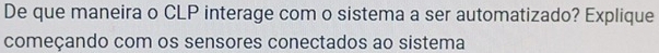 De que maneira o CLP interage com o sistema a ser automatizado? Explique 
começando com os sensores conectados ao sistema