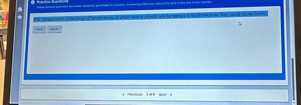 Practice Questions
These optional questions have been randomly generated for practice. Answering them may reduce the quiz at the end of the section.
The "danger zone" is the range of temperatures at which food or objects are dangerous to touch because they could cause burns.
TRUE FALSE
< PREVIOUS 2 of 8 NEXT >