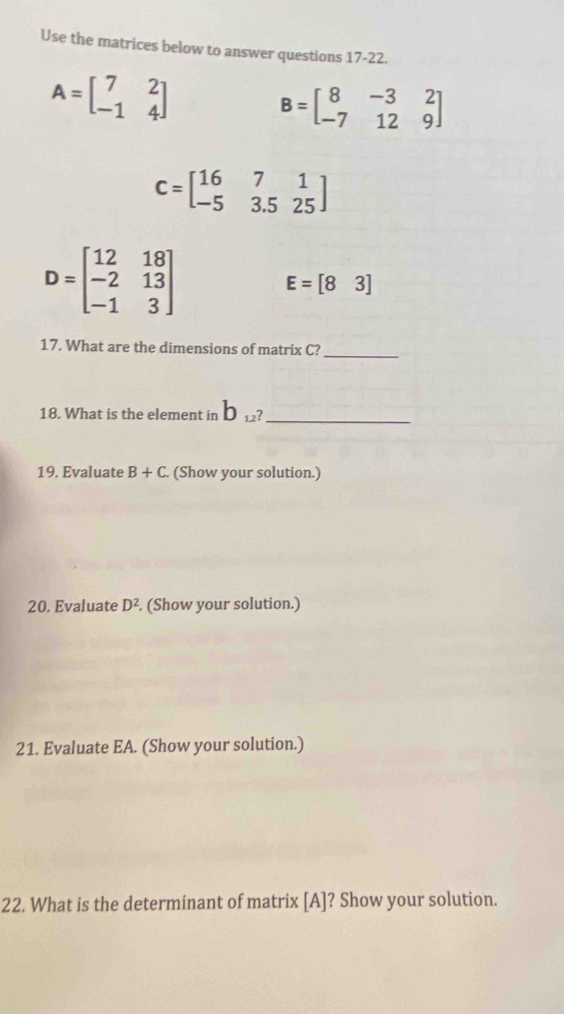 Use the matrices below to answer questions 17-22.
A=beginbmatrix 7&2 -1&4endbmatrix B=beginbmatrix 8&-3&2 -7&12&9endbmatrix
C=beginbmatrix 16&7&1 -5&3.5&25endbmatrix
D=beginbmatrix 12&18 -2&13 -1&3endbmatrix
E=[83]
17. What are the dimensions of matrix C? 
_ 
18. What is the element in b_1,2^? _ 
19. Evaluate B+C. (Show your solution.) 
20. Evaluate D^2. (Show your solution.) 
21. Evaluate EA. (Show your solution.) 
22. What is the determinant of matrix [ A ]? Show your solution.