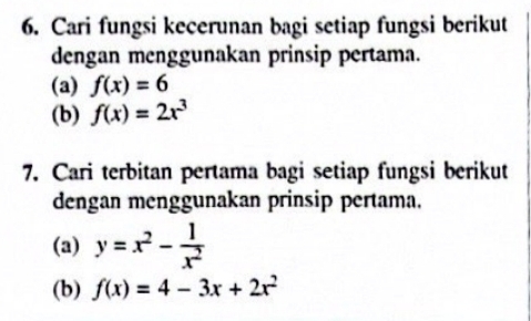 Cari fungsi kecerunan bagi setiap fungsi berikut 
dengan menggunakan prinsip pertama. 
(a) f(x)=6
(b) f(x)=2x^3
7. Cari terbitan pertama bagi setiap fungsi berikut 
dengan menggunakan prinsip pertama. 
(a) y=x^2- 1/x^2 
(b) f(x)=4-3x+2x^2