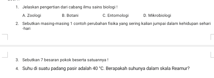 Jelaskan pengertian dari cabanq ilmu sains biologi !
A. Zooloqi B. Botani C. Entomologi D. Mikrobiologi
2. Sebutkan masing-masing 1 contoh perubahan fisika yang sering kalian jumpai dalam kehidupan sehari
-hari
3. Sebutkan 7 besaran pokok beserta satuannya !
4. Suhu di suatu padang pasir adalah 40°C. Berapakah suhunya dalam skala Reamur?