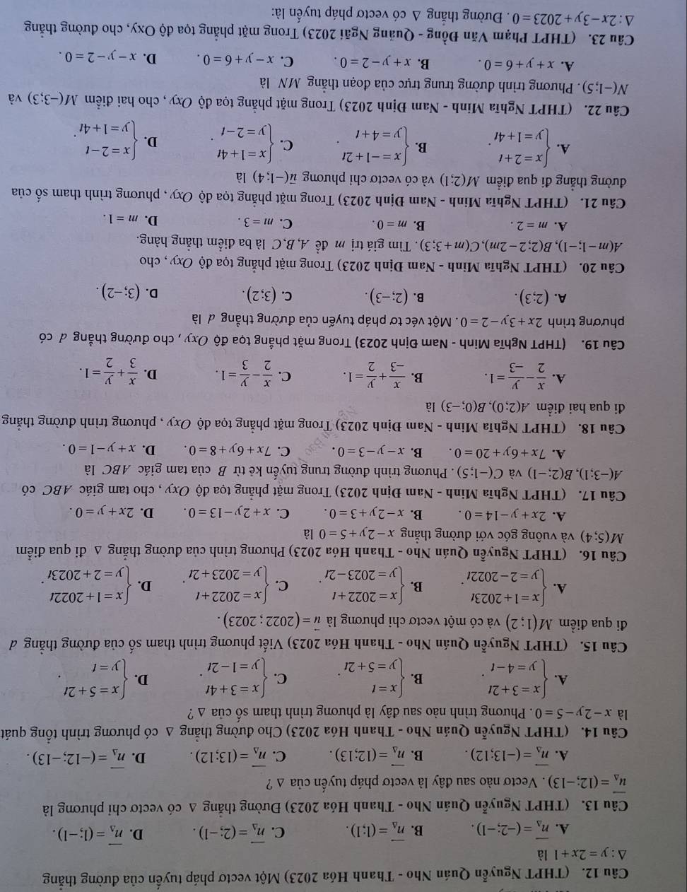 (THPT Nguyễn Quán Nho - Thanh Hóa 2023) Một vectơ pháp tuyến của đường thắng
△ :y=2x+1 là
A. overline n_Delta =(-2;-1). B. vector n_△ =(1;1). C. vector n_Delta =(2;-1). D. vector n_Delta =(1;-1).
Câu 13. (THPT Nguyễn Quán Nho - Thanh Hóa 2023) Đường thẳng A có vectơ chỉ phương là
vector u_Delta =(12;-13). Vectơ nào sau đây là vectơ pháp tuyến của Δ ?
A. vector n_Delta =(-13;12). B. vector n_Delta =(12;13). C. overline n_Delta =(13;12). D. overline n_Delta =(-12;-13).
Câu 14. (THPT Nguyễn Quán Nho - Thanh Hóa 2023) Cho đường thẳng Δ có phương trình tổng quát
là x-2y-5=0. Phương trình nào sau đây là phương trình tham số của △ ?
A. beginarrayl x=3+2t y=4-tendarray. . B. beginarrayl x=t y=5+2tendarray. . C. beginarrayl x=3+4t y=1-2tendarray. . D. beginarrayl x=5+2t y=tendarray. .
Câu 15. (THPT Nguyễn Quán Nho - Thanh Hóa 2023) Viết phương trình tham số của đường thẳng d
đi qua điểm M(1;2) và có một vectơ chỉ phương là vector u=(2022;2023).
A. beginarrayl x=1+2023t y=2-2022tendarray. . B. beginarrayl x=2022+t y=2023-2tendarray. C. beginarrayl x=2022+t y=2023+2tendarray. . D. beginarrayl x=1+2022t y=2+2023tendarray. .
Câu 16. (THPT Nguyễn Quán Nho - Thanh Hóa 2023) Phương trình của đường thắng Δ đi qua điểm
M(5;4) và vuông góc với đường thắng x-2y+5=0 là
A. 2x+y-14=0. B. x-2y+3=0. C. x+2y-13=0. D. 2x+y=0.
Câu 17. (THPT Nghĩa Minh - Nam Định 2023) Trong mặt phẳng tọa độ Oxy , cho tam giác ABC có
A(-3;1),B(2;-1) và C(-1;5). Phương trình đường trung tuyến kẻ từ B của tam giác ABC là
A. 7x+6y+20=0. B. x-y-3=0. C. 7x+6y+8=0. D. x+y-1=0.
Câu 18. (THPT Nghĩa Minh - Nam Định 2023) Trong mặt phẳng tọa độ Oxy , phương trình đường thắng
đi qua hai điểm A(2;0),B(0;-3) là
A.  x/2 - y/-3 =1. B.  x/-3 + y/2 =1. C.  x/2 - y/3 =1. D.  x/3 + y/2 =1.
Câu 19. (THPT Nghĩa Minh - Nam Định 2023) Trong mặt phẳng tọa độ Oxy , cho đường thẳng đ có
phương trình 2x+3y-2=0. Một véc tơ pháp tuyến của đường thẳng đ là
A. (2;3). B. (2;-3). C. (3;2).
D. (3;-2).
Câu 20. (THPT Nghĩa Minh - Nam Định 2023) Trong mặt phẳng tọa độ Oxy , cho
A(m-1;-1),B(2;2-2m),C(m+3;3) Tìm giá trị m để A, B,C là ba điểm thắng hàng.
A. m=2. B. m=0. C. m=3.
D. m=1.
Câu 21. (THPT Nghĩa Minh - Nam Định 2023) Trong mặt phẳng tọa độ Oxy , phương trình tham số của
đường thẳng đi qua điểm M(2;1) và có vectơ chỉ phương vector u(-1;4) là
A. beginarrayl x=2+t y=1+4tendarray. . B. beginarrayl x=-1+2t y=4+tendarray. . C. beginarrayl x=1+4t y=2-tendarray. . D. beginarrayl x=2-t y=1+4tendarray. .
Câu 22. (THPT Nghĩa Minh - Nam Định 2023) Trong mặt phẳng tọa độ Oxy , cho hai điểm M(-3;3) và
N(-1;5). Phương trình đường trung trực của đoạn thẳng MN là
A. x+y+6=0. B. x+y-2=0. C. x-y+6=0. D. x-y-2=0.
Câu 23. (THPT Phạm Văn Đồng - Quảng Ngãi 2023) Trong mặt phẳng tọa độ Oxy, cho đường thẳng
△ :2x-3y+2023=0. Đường thắng △ cd vectơ pháp tuyển là: