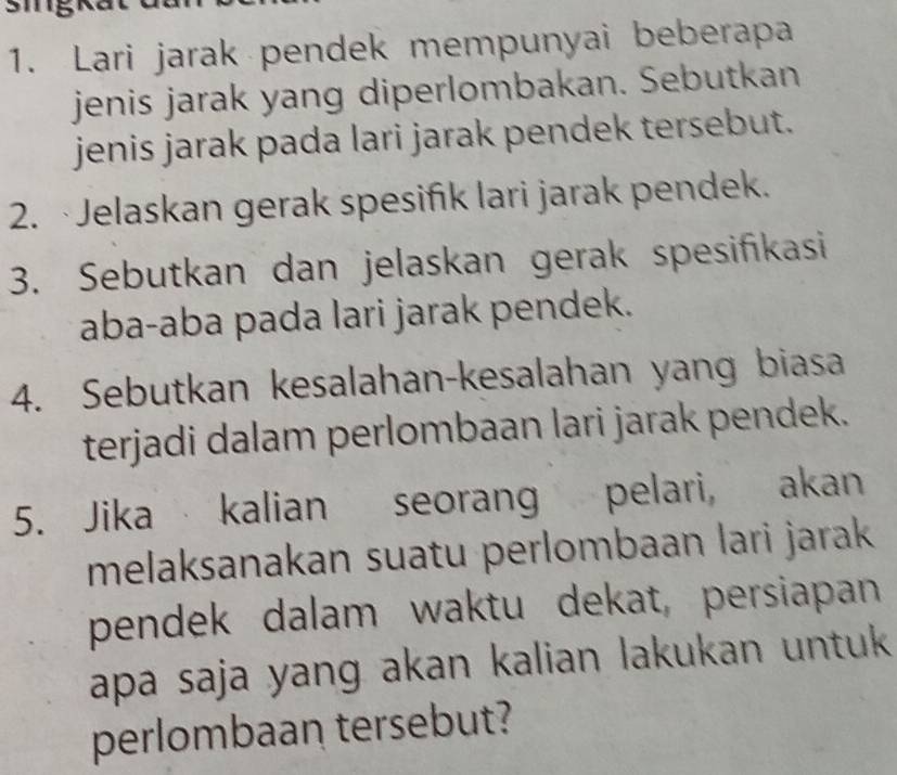 Lari jarak pendek mempunyai beberapa 
jenis jarak yang diperlombakan. Sebutkan 
jenis jarak pada lari jarak pendek tersebut. 
2. ·Jelaskan gerak spesifik lari jarak pendek. 
3. Sebutkan dan jelaskan gerak spesifikasi 
aba-aba pada lari jarak pendek. 
4. Sebutkan kesalahan-kesalahan yang biasa 
terjadi dalam perlombaan lari jarak pendek. 
5. Jika kalian seorang pelari, akan 
melaksanakan suatu perlombaan lari jarak 
pendek dalam waktu dekat, persiapan 
apa saja yang akan kalian lakukan untuk 
perlombaan tersebut?