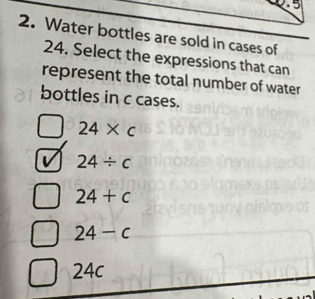 Water bottles are sold in cases of
24. Select the expressions that can
represent the total number of water
bottles in c cases.
24* c
24/ c
24+c
24-c
24 .1 a