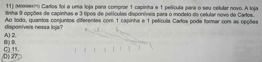 (м00098471) Carlos foi a uma loja para comprar 1 capinha e 1 película para o seu celular novo. A loja
tinha 9 opções de capinhas e 3 tipos de películas disponíveis para o modelo do celular novo de Carlos.
Ao todo, quantos conjuntos diferentes com 1 capinha e 1 película Carlos pode formar com as opções
disponíveis nessa loja?
A) 2.
B) 9.
C) 11.
D) 27.