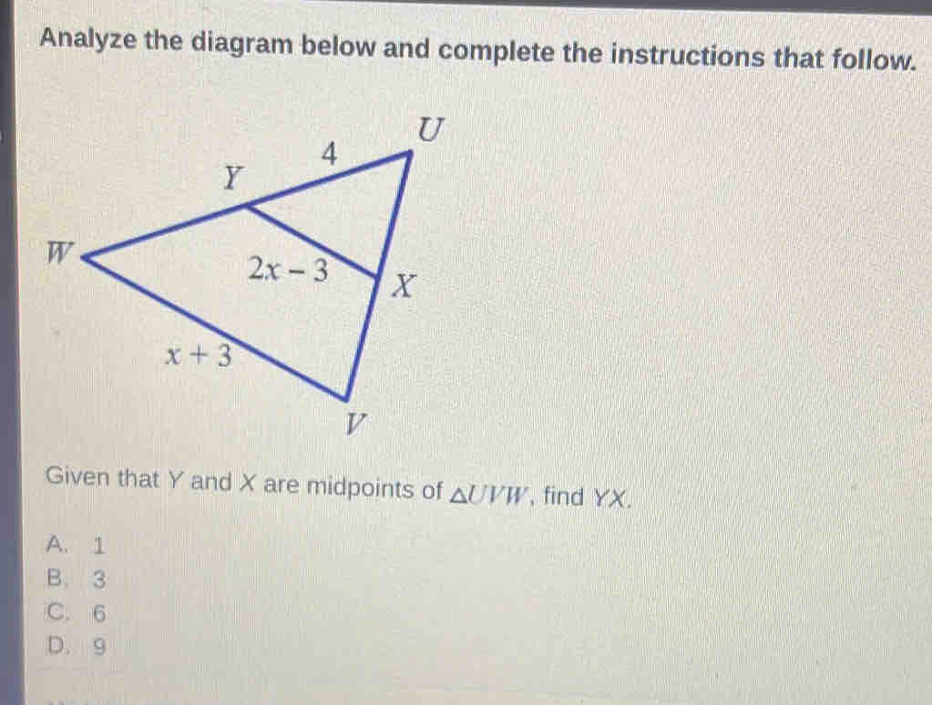 Analyze the diagram below and complete the instructions that follow.
Given that Y and X are midpoints of △ UVW , find YX.
A. 1
B. 3
C. 6
D. 9