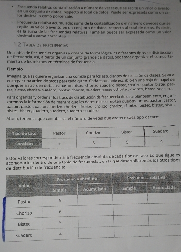 Frecuencia relativa: contabilización o número de veces que se repite un valor o evento
en un conjunto de datos, respecto al total de datos. Puede ser expresada como un va
lor decimal o como porcentaje.
Frecuencia relativa acumulada; suma de la contabilización o el número de veces que se
repite un valor o evento en un conjunto de datos, respecto al total de datos. Es decir,
decimal o como porcentaje. es la suma de las frecuencias relativas. También puede ser expresada como un valor
1.2 Tabla de frecuencias
Una tabla de frecuencias organiza y ordena de forma lógica los diferentes tipos de distribución
de frecuencia. Así, a partir de un conjunto grande de datos, podemos organizar el comporta
miento de los mismos en términos de frecuencia.
Ejemplo
Imagina que se quiere organizar una comida para los estudiantes de un salón de clases. Se va a
encargar una orden de tacos para cada quien. Cada estudiante escribió en una hoja de papel de
qué quería su orden de tacos: pastor, bistec, chorizo, suadero, bistec, chorizo, pastor, bistec, pas-
tor, bistec, chorizo, suadero, pastor, chorizo, suadero, pastor, chorizo, chorizo, bistec, suadero.
Para organizar y ordenar los tipos de distribución de frecuencia de este planteamiento, organi-
zaremos la información de manera que los datos que se repiten queden juntos: pastor, pastor,
pastor, pastor, pastor, chorizo, chorizo, chorizo, chorizo, chorizo, chorizo, bistec, bistec, bistec,
bistec, bistec, suadero, suadero, suadero, suadero.
Ahora, tenemos que contabilizar el número de veces que aparece cada tipo de taco:
Estos valores corresponden a la frecuencia absoluta de cada tipo de taco. Lo que sigue es
acomodaríos dentro de una tabla de frecuencias, en la que desarrollaremos los otros tipos
de distribución de frecuencia: