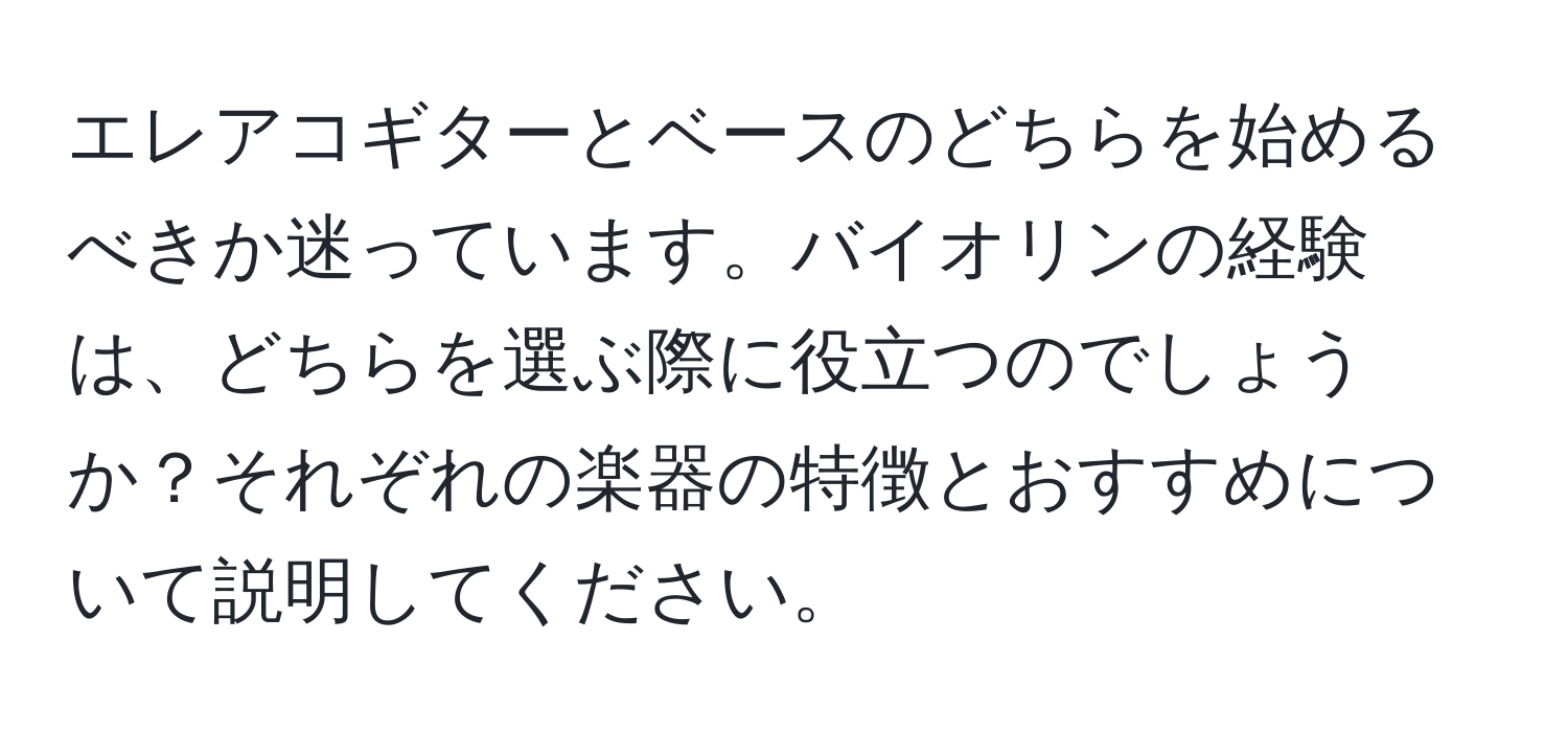 エレアコギターとベースのどちらを始めるべきか迷っています。バイオリンの経験は、どちらを選ぶ際に役立つのでしょうか？それぞれの楽器の特徴とおすすめについて説明してください。