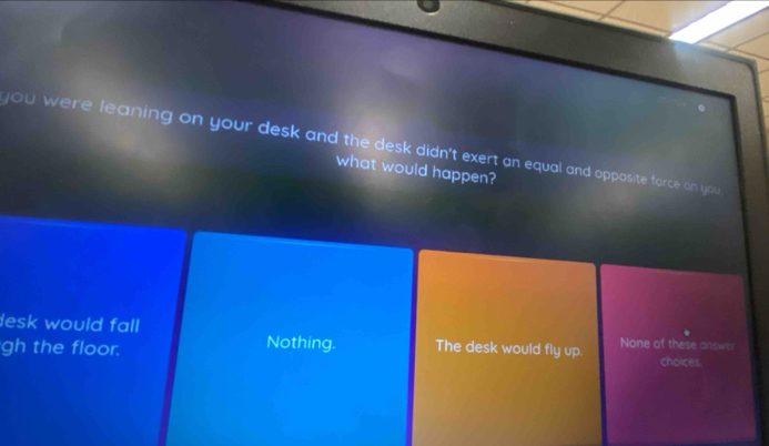 you were leaning on your desk and the desk didn't exert an equal and opposite force on you
what would happen?
lesk would fall Nothing. The desk would fly up. None of these answe
gh the floor. choices