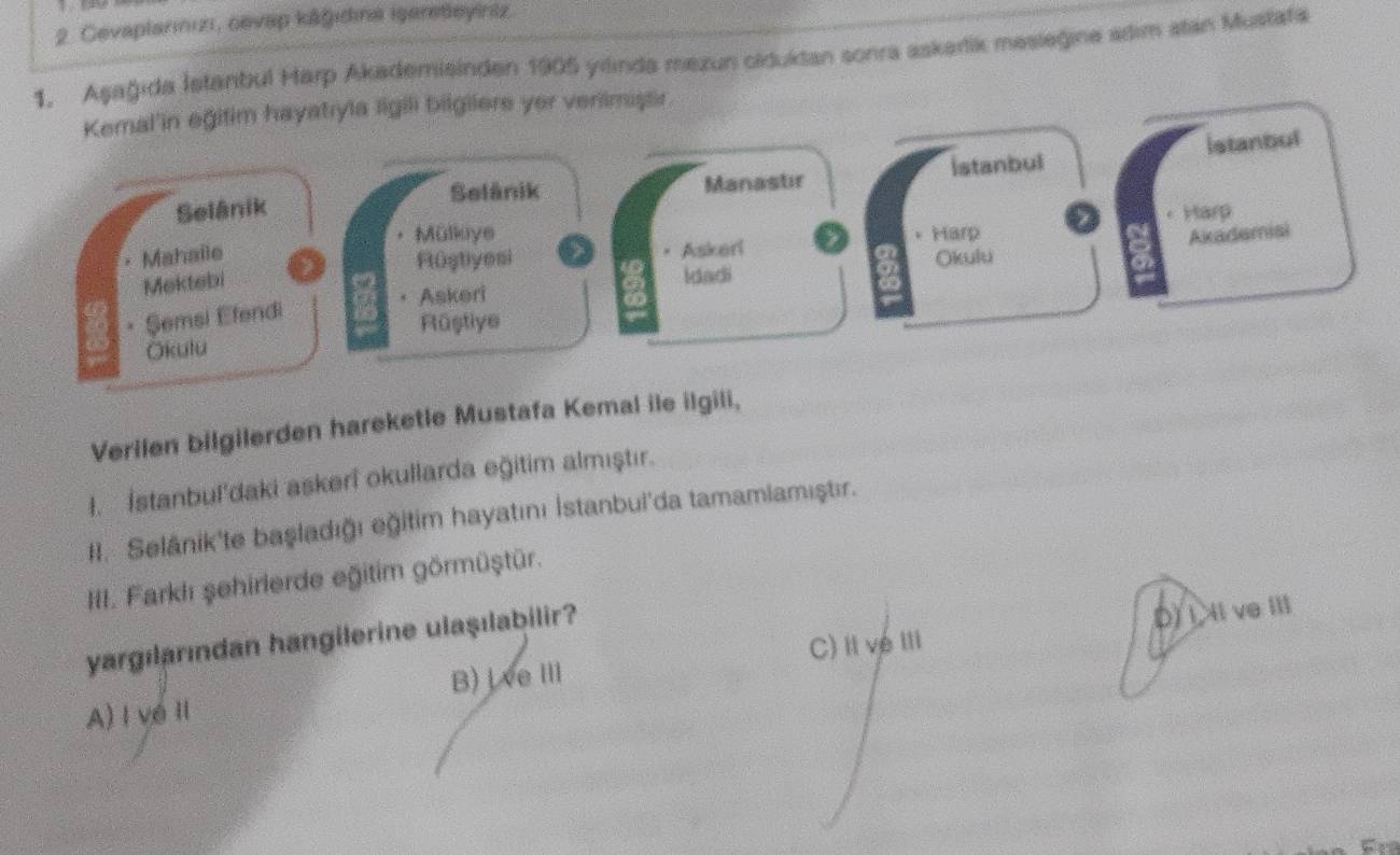 Cevaplarınızı, cevap kāğıdına işareteyiniz.
1. Aşağida İstanbul Harp Akademisinden 1905 yilinda mexun clduktan sonra askarik mesieğine adim stan Mustata
Kemal'in eğitim hayatıyla ligili bilgiiers yer verilmaştir
Selânik Manastır İstanbul istanbul
Selänik
Mülkoye Akademisi
Mahaile Harp Harp
Rüştiyesi Askeri
Mektebi Okulu
Idadi
Askeri
• Şemsi Efendi
Rüştiye
Okutu
Verilen bilgilerden hareketle Mustafa Kemal ile ilgili,
I. İstanbul'daki askeri okullarda eğitim almıştır.
II. Selánik'te başladığı eğitim hayatını İstanbul'da tamamlamıştır.
III. Farklı şehirlerde eğitim görmüştür.
C) Ive III D)I Il ve ⅢI
yargılarından hangilerine ulaşılabilir?
B)jveⅢ
A) I vé Ⅱ