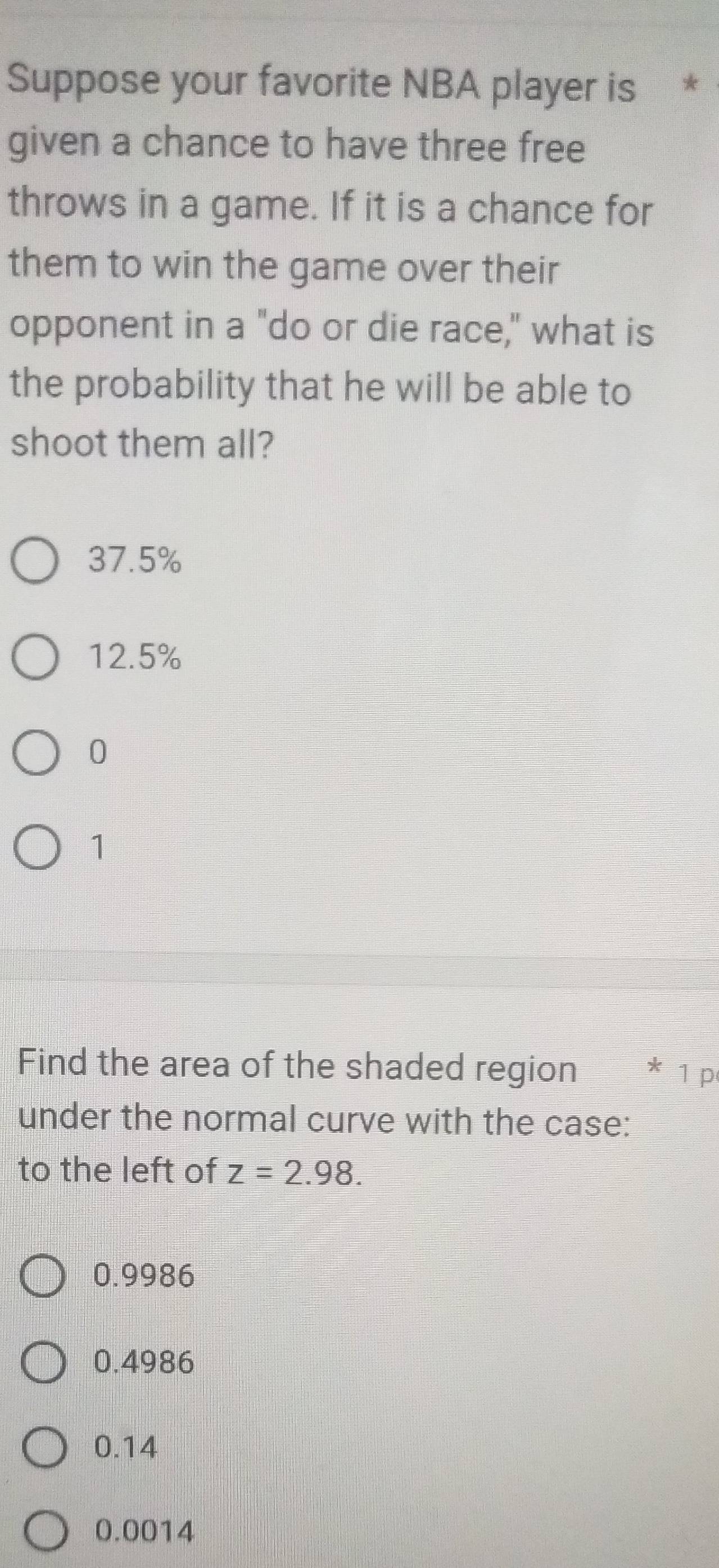 Suppose your favorite NBA player is *
given a chance to have three free
throws in a game. If it is a chance for
them to win the game over their
opponent in a "do or die race," what is
the probability that he will be able to
shoot them all?
37.5%
12.5%
0
1
Find the area of the shaded region * ¹ p
under the normal curve with the case:
to the left of z=2.98.
0.9986
0.4986
0.14
0.0014