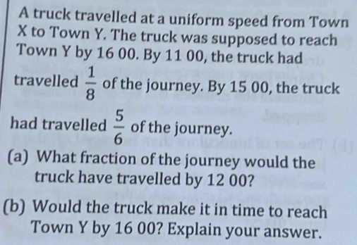 A truck travelled at a uniform speed from Town
X to Town Y. The truck was supposed to reach 
Town Y by 16 00. By 11 00, the truck had 
travelled  1/8  of the journey. By 15 00, the truck 
had travelled  5/6  of the journey. 
(a) What fraction of the journey would the 
truck have travelled by 12 00? 
(b) Would the truck make it in time to reach 
Town Y by 16 00? Explain your answer.