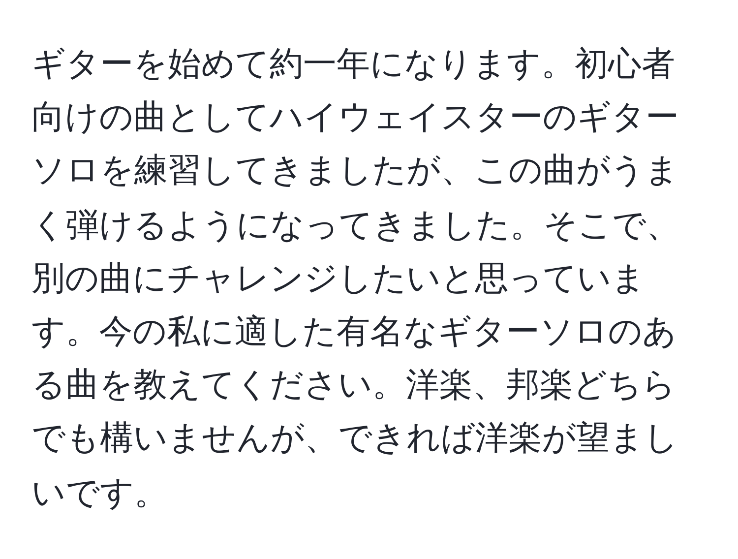 ギターを始めて約一年になります。初心者向けの曲としてハイウェイスターのギターソロを練習してきましたが、この曲がうまく弾けるようになってきました。そこで、別の曲にチャレンジしたいと思っています。今の私に適した有名なギターソロのある曲を教えてください。洋楽、邦楽どちらでも構いませんが、できれば洋楽が望ましいです。