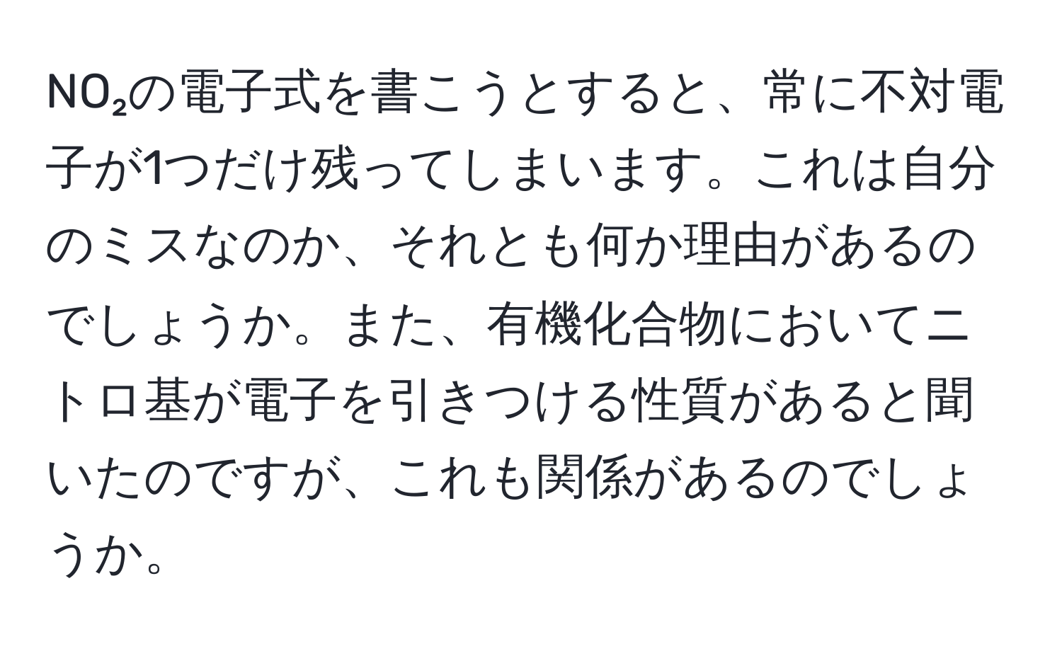 NO₂の電子式を書こうとすると、常に不対電子が1つだけ残ってしまいます。これは自分のミスなのか、それとも何か理由があるのでしょうか。また、有機化合物においてニトロ基が電子を引きつける性質があると聞いたのですが、これも関係があるのでしょうか。