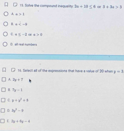 Solve the compound inequality: 2a+10≤ 6 or 3+3a>3
A. a>1
B. a
C. a≤ -2 o a>0
D. all real numbers
16. Select all of the expressions that have a value of 20 when y=3
A. 2y+7
B. 7y-1
C. y+y^2+8
D. 3y^2-9
E. 2y+6y-4