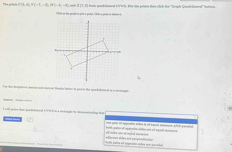 The points U(5,4), V(-7,-2), W(-5,-6) , and X(7,0) form quadrilateral UVWX. Plot the points then click the "Graph Quadrilateral" button.
Click on the graph to plot a point. Click a point to delete it.
Use the dropdown menus and answer blanks below to prove the quadrilateral is a rectangle.
Answer Attempt 2 out of 2
I will prove that quadrilateral UVWX is a rectangle by demonstrating that
Submit Answer one pair of opposite sides is of equal measure AND parallel
both pairs of opposite sides are of equal measure
all sides are of equal measure
adjacent sides are perpendicular
both pairs of opposite sides are parallel
t €2024 DeltaMath.com All Rights Reserved. Privacy Policy | Terms of Service