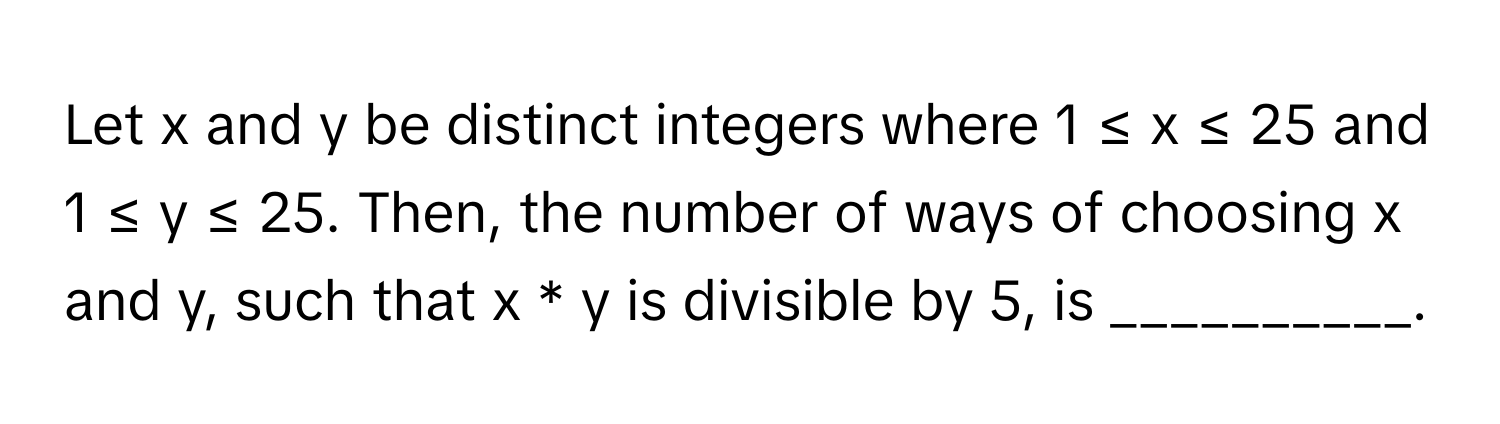 Let x and y be distinct integers where 1 ≤ x ≤ 25 and 1 ≤ y ≤ 25. Then, the number of ways of choosing x and y, such that x * y is divisible by 5, is __________.