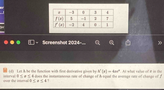 er
GH
Screenshot 2024-...
(d) Let h be the function with first derivative given by h'(x)=4xe^x. At what value of z in the
interval 0≤ x≤ 4 does the instantaneous rate of change of h equal the average rate of change of f
over the interval 0≤ x≤ 4 ?