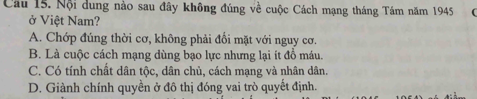 Nội dung nào sau đây không đúng về cuộc Cách mạng tháng Tám năm 1945 (
ở Việt Nam?
A. Chớp đúng thời cơ, không phải đối mặt với nguy cơ.
B. Là cuộc cách mạng dùng bạo lực nhưng lại ít đồ máu.
C. Có tính chất dân tộc, dân chủ, cách mạng và nhân dân.
D. Giành chính quyền ở đô thị đóng vai trò quyết định.