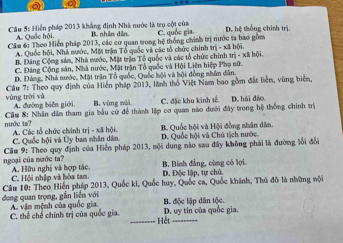 Hiến pháp 2013 khẳng định Nhà nước là trụ cột của D. hệ thống chính trị.
A. Quốc hội. B. nhân dân. C. quốc gia.
Câu 6: Theo Hiến pháp 2013, các cơ quan trong hệ thống chính trị nước ta bao gồm
A. Quốc hội, Nhà nước, Mặt trận Tổ quốc và các tổ chức chính trị - xã hội.
B. Đảng Cộng sản, Nhà nước, Mặt trận Tổ quốc và các tổ chức chính trị - xã hội.
C. Đảng Cộng sản, Nhà nước, Mặt trận Tổ quốc và Hội Liên hiệp Phụ nữ.
D. Đảng, Nhà nước, Mặt trận Tổ quốc, Quốc hội và hội đồng nhân dân.
Câu 7: Theo quy định của Hiến pháp 2013, lãnh thổ Việt Nam bao gồm đất liền, vùng biển,
vùng trời và
A. đường biên giới. B. vùng núi. C. đặc khu kinh tế. D. hải đảo.
Câu 8: Nhân dân tham gia bầu cử đề thành lập cơ quan nào dưới đây trong hệ thống chính trị
nước ta?
A. Các tổ chức chính trị - xã hội. B. Quốc hội và Hội đồng nhân dân.
C. Quốc hội và Ủy ban nhân dân. D. Quốc hội và Chủ tịch nước.
Câu 9: Theo quy định của Hiến pháp 2013, nội dung nào sau đây không phải là đường lối đối
ngoại của nước ta?
A. Hữu nghị và hợp tác. B. Bình đẳng, cùng có lợi.
C. Hội nhập và hòa tan. D. Độc lập, tự chủ.
Câu 10: Theo Hiến pháp 2013, Quốc kì, Quốc huy, Quốc ca, Quốc khánh, Thủ đô là những nội
dung quan trọng, gắn liến với
A. vận mệnh của quốc gia. B. độc lập dân tộc.
C. thể chế chính trị của quốc gia. D. uy tín của quốc gia.
_Hết_