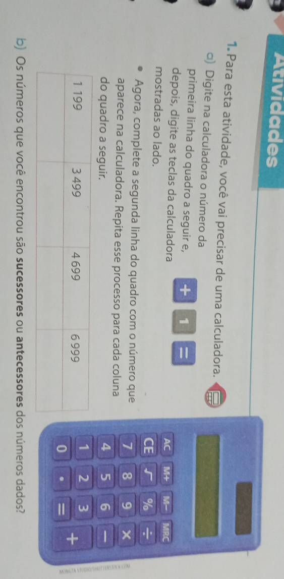 Atividades 
1. Para esta atividade, você vai precisar de uma calculadora. 
□) Digite na calculadora o número da 
primeira linha do quadro a seguir e, + 1 = 
depois, digite as teclas da calculadora 
AC M+ M- MRC 
mostradas ao lado. CE √ % ÷ 
Agora, complete a segunda linha do quadro com o número que 1 8 9
aparece na calculadora. Repita esse processo para cada coluna 
do quadro a seguir.
4 5 6
1 2 3
+ 
0 . = 
b) Os números que você encontrou são sucessores ou antecessores dos números dados?