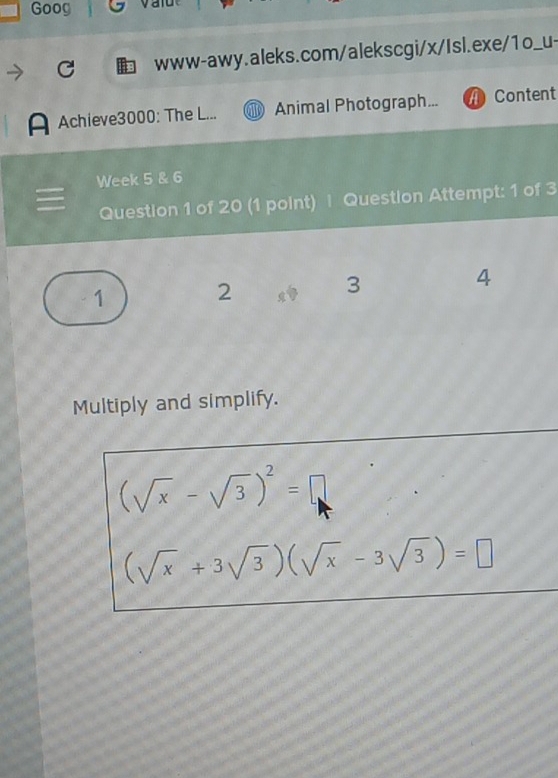 Goog 
www-awy.aleks.com/alekscgi/x/Isl.exe/1o_u- 
A Achieve3000: The L... Animal Photograph... Content 
Week 5 & 6 
Question 1 of 20 (1 point) | Question Attempt: 1 of 3 
4 
1 
2 
3 
Multiply and simplify.
(sqrt(x)-sqrt(3))^2=□
(sqrt(x)+3sqrt(3))(sqrt(x)-3sqrt(3))=□