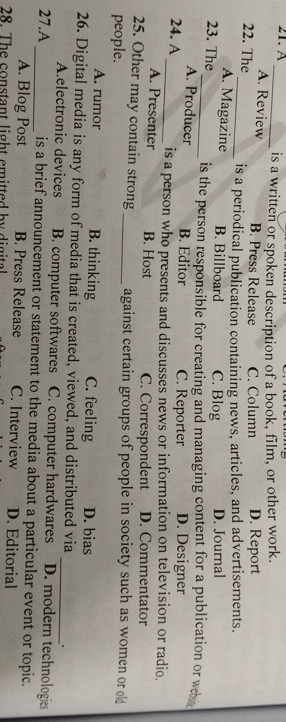 A_
is a written or spoken description of a book, film, or other work.
A. Review B. Press Release D. Report
22. The
C. Column
_is a periodical publication containing news, articles, and advertisements.
A. Magazine B. Billboard D. Journal
23. The
C. Blog
_ is the person responsible for creating and managing content for a publication or we
A. Producer B. Editor C. Reporter D. Designer
24. A
_is a person who presents and discusses news or information on television or radio.
A. Presenter B. Host D. Commentator
C. Correspondent
25. Other may contain strong_
people.
against certain groups of people in society such as women or old
A. rumor B. thinking C. feeling
D. bias
26. Digital media is any form of media that is created, viewed, and distributed via
·
A.electronic devices B. computer softwares C. computer hardwares _ D. modern technologies
27.A _is a brief announcement or statement to the media about a particular event or topic.
A. Blog Post B. Press Release C. Interview D. Editorial
28. The constant light emitted by digital