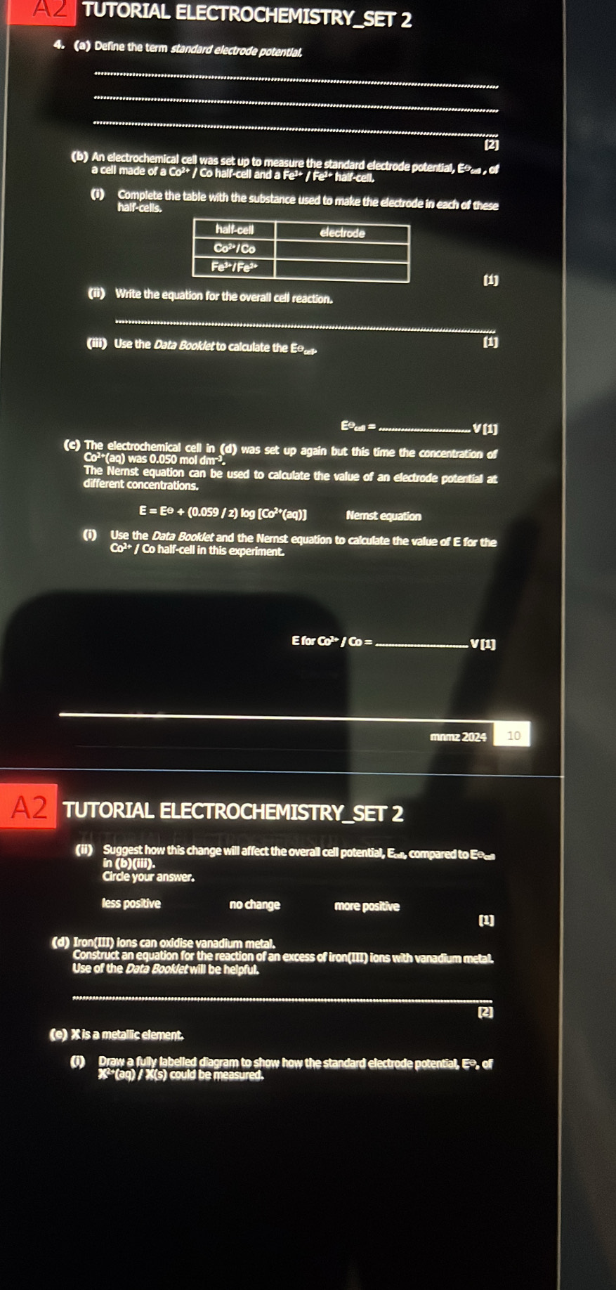 A2 TUTORIAL ELECTROCHEMISTRY_SET 2
4. (a) Define the term standard electrode potential.
_
_
_
(2
(b) An electrochemical cell was set up to measure the standard electrode potential, E , of
a cell made of a Co²+ / Co half-cell and a Fe²+ / Fe²* half-cell.
(i) Complete the table with the substance used to make the electrode in each of these
half-cells.
(ii) Write the equation for the overall cell reaction.
_
(iii) Use the Data Booklet to calculate the E 
Eu =_ V(1)
(c) The electrochemical cell in (d) was set up again but this time the concentration of
Co²*(aq) was 0.050 mol dm³.
The Nernst equation can be used to calculate the value of an electrode potentiall at
different concentrations.
E = E☹ + (0.059 / z) log [Co²*(aq)] Nemst equation
(i) Use the Data Booklet and the Nernst equation to calculate the value of E for the
Co^2 / Co half-cell in this experiment.
E for Co² / Co =_ V(1)
mnmz 2024 10
A2 TUTORIAL ELECTROCHEMISTRY_SET 2
(ii) Suggest how this change will affect the overall cell potential, Ea, compared to Eo£
in (b)(iii).
Circle your answer.
less positive no change more positive
(1)
(d) Iron(III) ions can oxidise vanadium metal.
Construct an equation for the reaction of an excess of iron(III) ions with vanadium metal.
Use of the Data Booklet will be helpful.
[2]
(e) X is a metallic element.
(i) Draw a fully labelled diagram to show how the standard electrode potential, Eo, of
X²(ag) / X (s) could be measured.