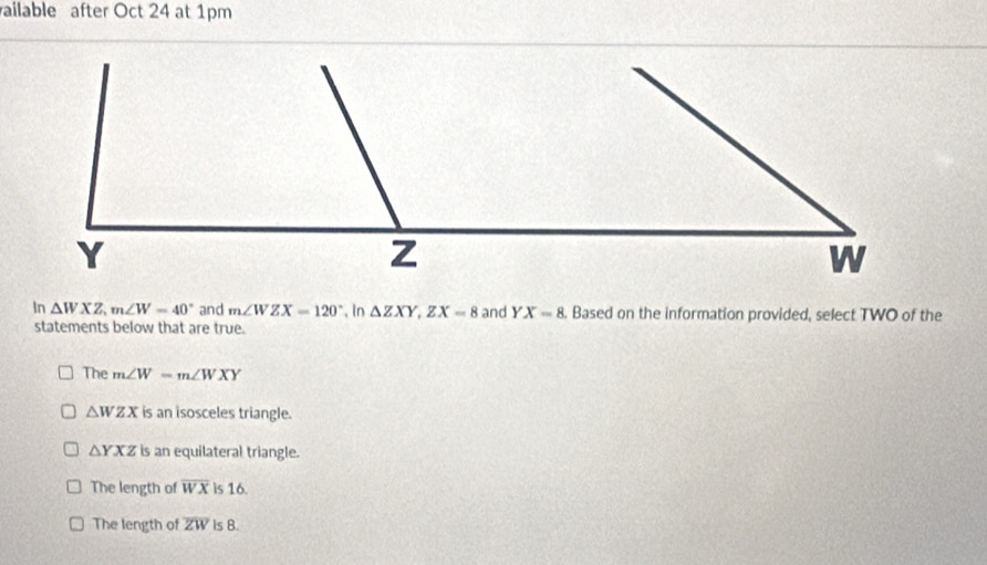 ailable after Oct 24 at 1pm
In △ WXZ, m∠ W=40° and m∠ WZX=120° , In △ ZXY, ZX=8 and YX=8. Based on the information provided, select TWO of the
statements below that are true.
The m∠ W=m∠ WXY
△ WZX is an isosceles triangle.
△ YXZ is an equilateral triangle.
The length of overline WX is 16.
The length of overline ZW is 8.