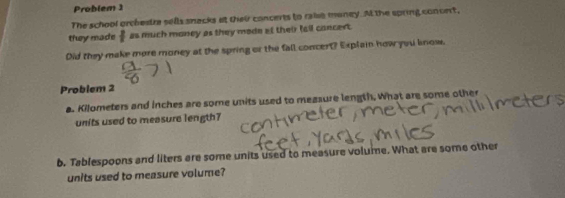 Problem 1 
The school orchestre sells snacks at their concerts to raise money. At the spring concert, 
they made frac 2 as much money as they made at their fall concert . 
Did they make more money at the spring or the fall concert? Explain how you know. 
Problem 2 
a. Kilometers and inches are some units used to measure length, What are some other 
units used to measure length7 
b. Tablespoons and liters are some units used to measure volume. What are some other 
units used to measure volume?