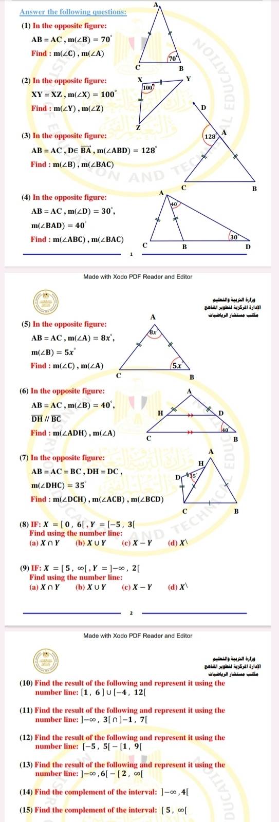 A
Answer the following questions:
(1) In the opposite figure:
AB=AC,m(∠ B)=70°
Find : :m(∠ C),m(∠ A)
70°
c B
(2) In the opposite figure: X Y
00°
XY=XZ,m(∠ X)=100°
Find : m(∠ Y),m(∠ Z)
D
z
(3) In the opposite figure: 128 A
AB=AC,D∈ vector BA,m(∠ ABD)=128
m(∠ B),m(∠ BAC)
(4) In the opposite figure:
AB=AC,m(∠ D)=30°,
m(∠ BAD)=40°
Find:m(∠ ABC),m(∠ BAC)
Made with Xodo PDF Reader and Editor
Ghl l hno miso
(5) In the opposite figure:
AB=AC,m(∠ A)=8x°,
m(∠ B)=5x°
Find:m(∠ C),m(∠ A)
(6) In the opposite figure:
AB=AC,m(∠ B)=40°,
overline DH//overline BC
Find:m(∠ ADH),m(∠ A)
(7) In the opposite figure:
AB=AC=BC,DH=DC,
m(∠ DHC)=35
Find :m(∠ DCH),m(∠ ACB),m(∠ BCD)
(8) IF: X=[0,6[,Y=[-5,3]
Find using the number line:
(a) X∩ Y (b) X∪ Y (c) X-Y (d) X
(9) IF: X=[5,∈fty [,Y=]-∈fty ,2[
Find using the number line:
(a) X∩ Y (b) X∪ Y (c) X-Y (d) x^1
_
_2
g à    l ö j
C  ờ   hmo mso
(10) Find the result of the following and represent it using the
number line: [1,6]∪ [-4,12[
(11) Find the result of the following and represent it using the
number line: ]-∈fty ,3[∩ ]-1,7[
(12) Find the result of the following and represent it using the
number line: [-5,5[-[1,9[
(13) Find the result of the following and represent it using the
number line: ]-∈fty ,6[-[2,∈fty [
(14) Find the complement of the interval: ]-∈fty ,4[
(15) Find the complement of the interval: [5,∈fty [