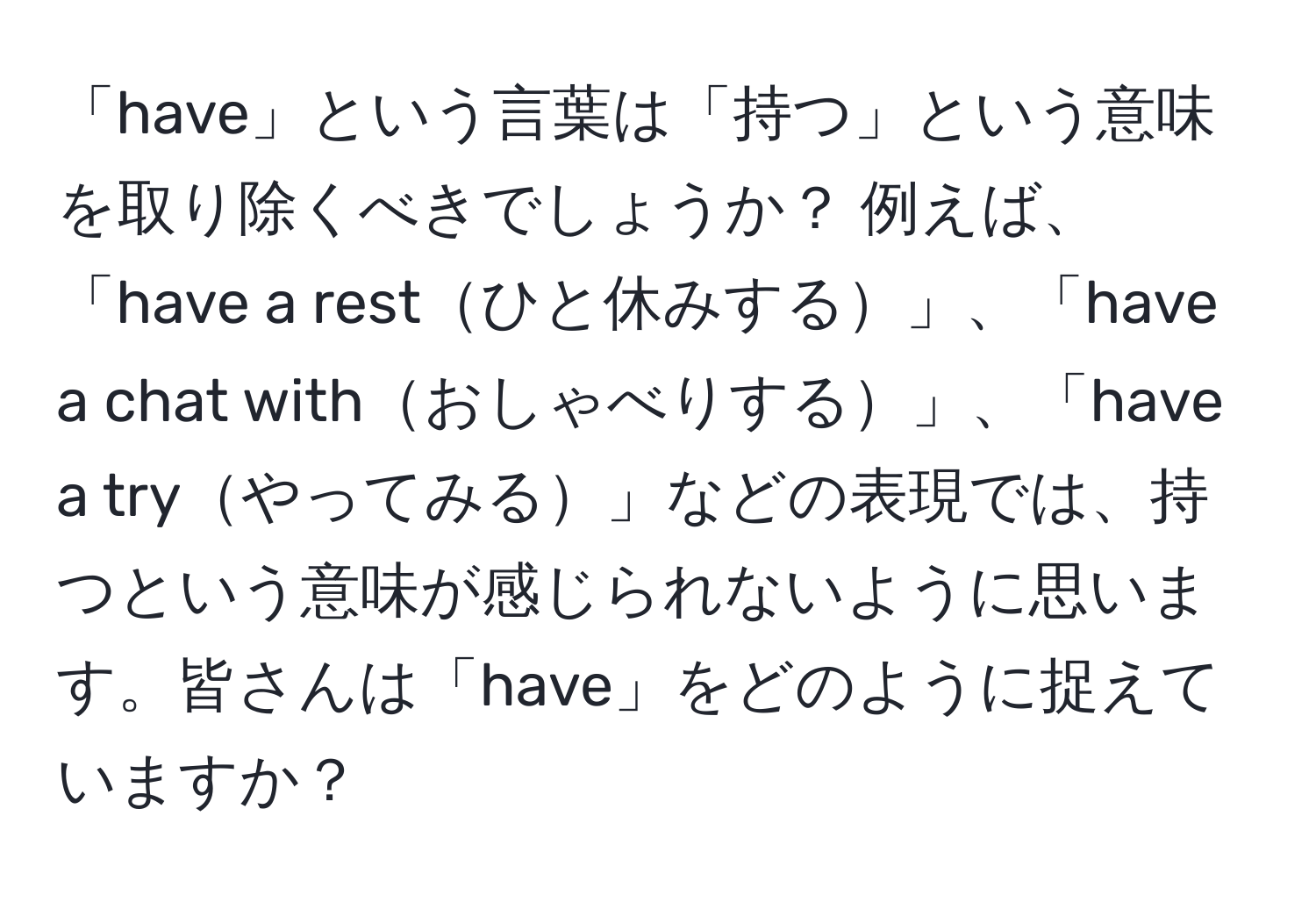 「have」という言葉は「持つ」という意味を取り除くべきでしょうか？ 例えば、「have a restひと休みする」、「have a chat withおしゃべりする」、「have a tryやってみる」などの表現では、持つという意味が感じられないように思います。皆さんは「have」をどのように捉えていますか？