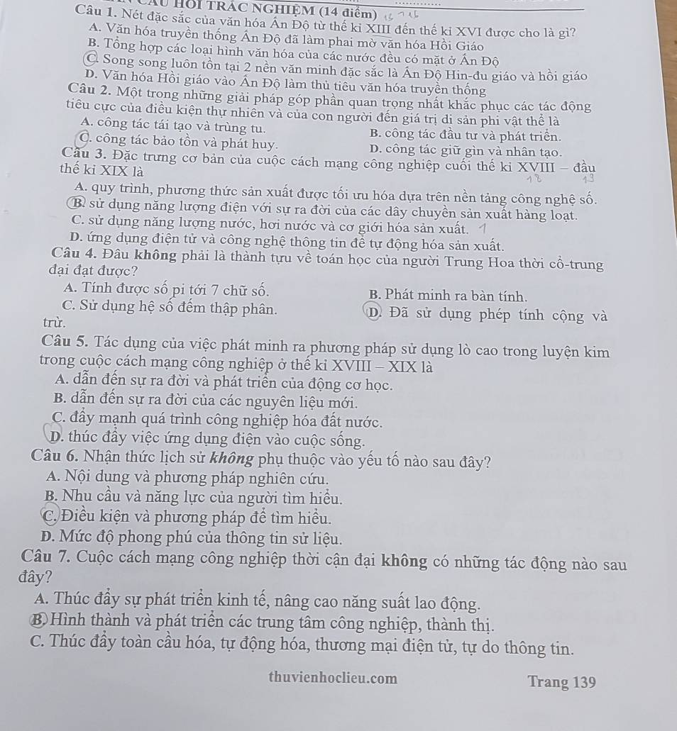 Cầu Hồi TRÁC NGHIỆM (14 điểm)
Câu 1. Nét đặc sắc của văn hóa An Đô từ thế ki XIII đến thế ki XVI được cho là gì?
A. Văn hóa truyền thống Ấn Độ đã làm phai mờ văn hóa Hồi Giáo
B. Tổng hợp các loại hình văn hóa của các nước đều có mặt ở Ấn Đô
C Song song luôn tồn tại 2 nền văn minh đặc sắc là Ấn Độ Hin-đu giáo và hồi giáo
D. Văn hóa Hồi giáo vào Ấn Độ làm thủ tiêu văn hóa truyền thống
Câu 2. Một trong những giải pháp góp phần quan trọng nhất khắc phục các tác động
tiêu cực của điều kiện thự nhiền và của con người đến giá trị di sản phi vật thể là
A. công tác tái tạo và trùng tu. B. công tác đầu tư và phát triển.
C. công tác bảo tồn và phát huy. D. công tác giữ gìn và nhân tạo.
Cầu 3. Đặc trưng cơ bản của cuộc cách mạng công nghiệp cuối thế ki XVIII - đầu
thế ki XIX là
A. quy trình, phương thức sản xuất được tối ưu hóa dựa trên nền tảng công nghệ số.
B sử dụng năng lượng điện với sự ra đời của các dây chuyền sản xuất hàng loạt.
C. sử dụng năng lượng nước, hơi nước và cơ giới hóa sản xuất.
D. ứng dụng điện tử và công nghệ thông tin để tự động hóa sản xuất.
Câu 4. Đâu không phải là thành tựu về toán học của người Trung Hoa thời cổ-trung
đại đạt được?
A. Tính được số pi tới 7 chữ số. B. Phát minh ra bàn tính.
C. Sử dụng hệ số đếm thập phân. Đã Đã sử dụng phép tính cộng và
trừ.
Câu 5. Tác dụng của việc phát minh ra phương pháp sử dụng lò cao trong luyện kim
trong cuộc cách mạng công nghiệp ở thế kỉ XVIII - XIX là
A. dẫn đến sự ra đời và phát triển của động cơ học.
B. dẫn đến sự ra đời của các nguyên liệu mới.
C. đầy mạnh quá trình công nghiệp hóa đất nước.
D. thúc đầy việc ứng dụng điện vào cuộc sống.
Câu 6. Nhận thức lịch sử không phụ thuộc vào yếu tố nào sau đây?
A. Nội dung và phương pháp nghiên cứu.
B. Nhu cầu và năng lực của người tìm hiểu.
C Điều kiện và phương pháp để tìm hiểu.
D. Mức độ phong phú của thông tin sử liệu.
Câu 7. Cuộc cách mạng công nghiệp thời cận đại không có những tác động nào sau
đây?
A. Thúc đầy sự phát triển kinh tế, nâng cao năng suất lao động.
B Hình thành và phát triển các trung tâm công nghiệp, thành thị.
C. Thúc đầy toàn cầu hóa, tự động hóa, thương mại điện tử, tự do thông tin.
thuvienhoclieu.com Trang 139