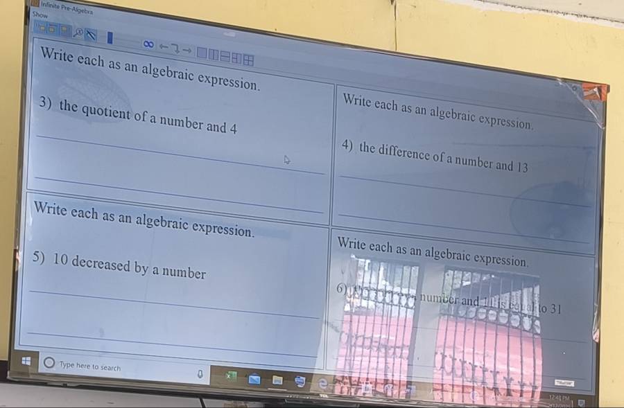 Infinite Pre-Algebra 
Show 
∞ 3 → □ 
Write each as an algebraic expression. Write each as an algebraic expression. 
_ 
_ 
_3) the quotient of a number and 4 4) the difference of a number and 13
Write each as an algebraic expression. _Write each as an algebraic expression. 
_5) 10 decreased by a number 6) number and 11 is egu al to 31 
_ 
Type here to search